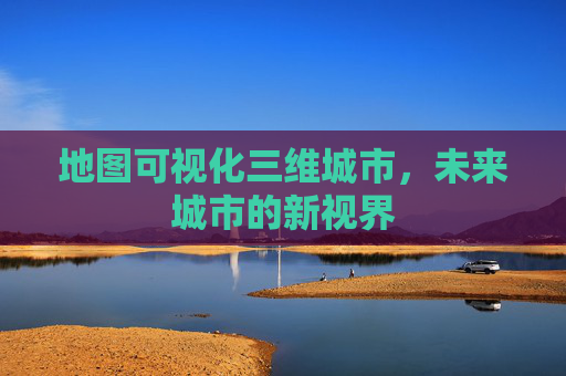 地图可视化三维城市，未来城市的新视界