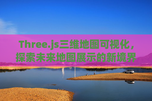 Three.js三维地图可视化，探索未来地图展示的新境界