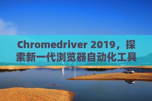 Chromedriver 2019，探索新一代浏览器自动化工具